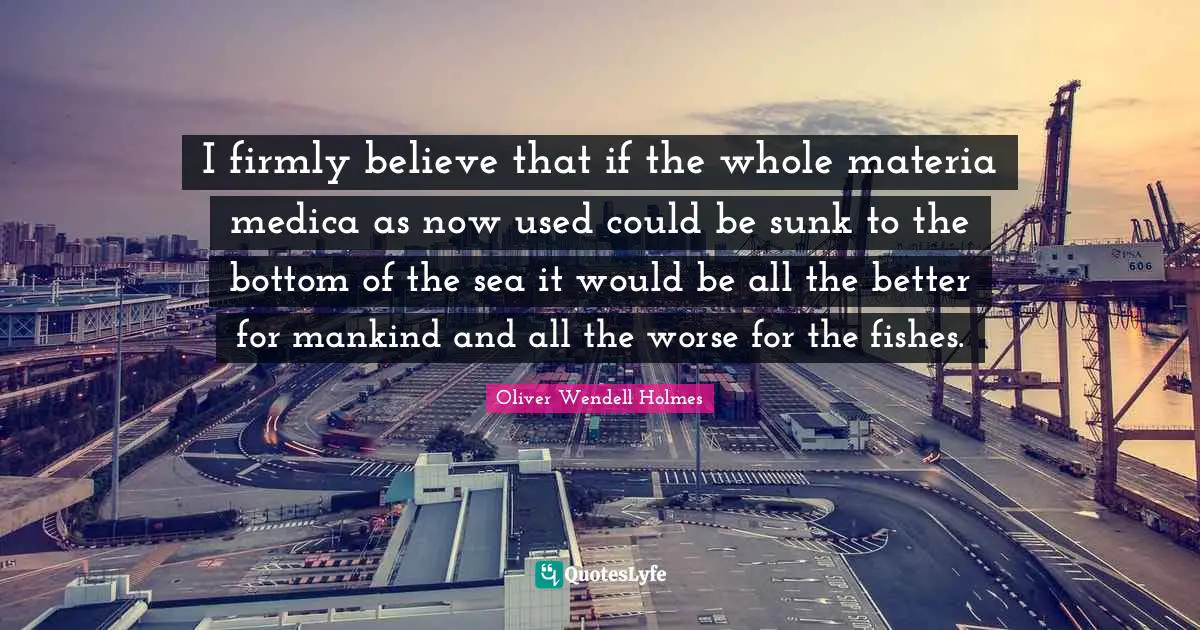I firmly believe that if the whole materia medica as now used could be sunk to the bottom of the sea it would be all the better for mankind and all the worse for the fishes.