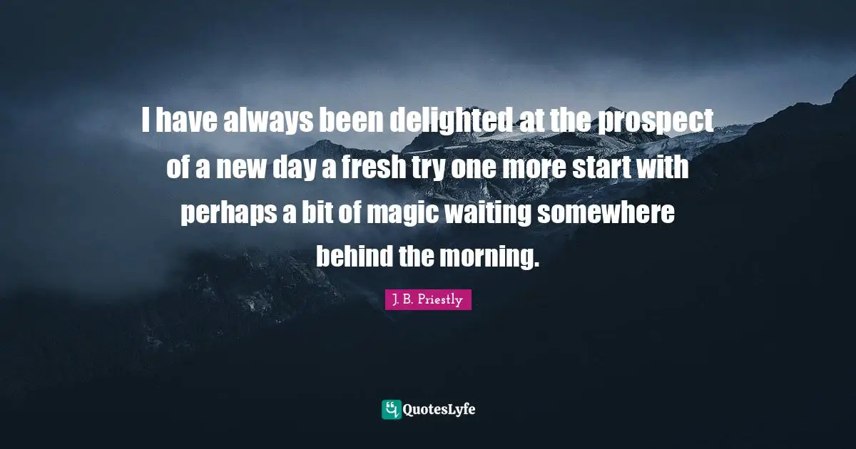 I have always been delighted at the prospect of a new day a fresh try one more start with perhaps a bit of magic waiting somewhere behind the morning.