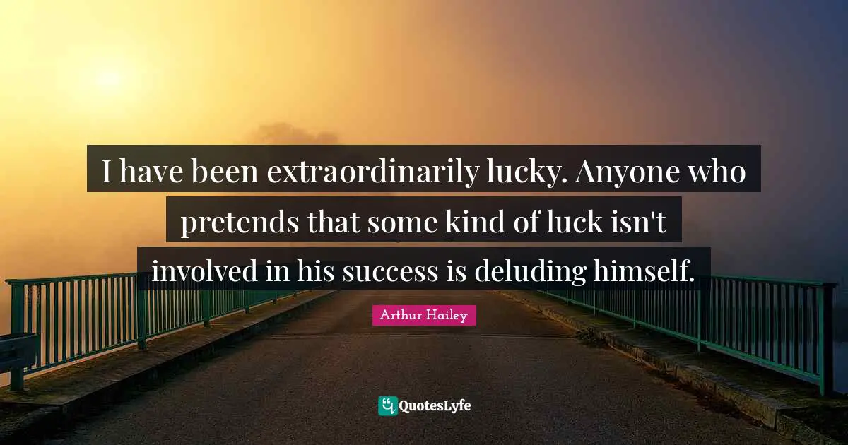I have been extraordinarily lucky. Anyone who pretends that some kind of luck isn't involved in his success is deluding himself.