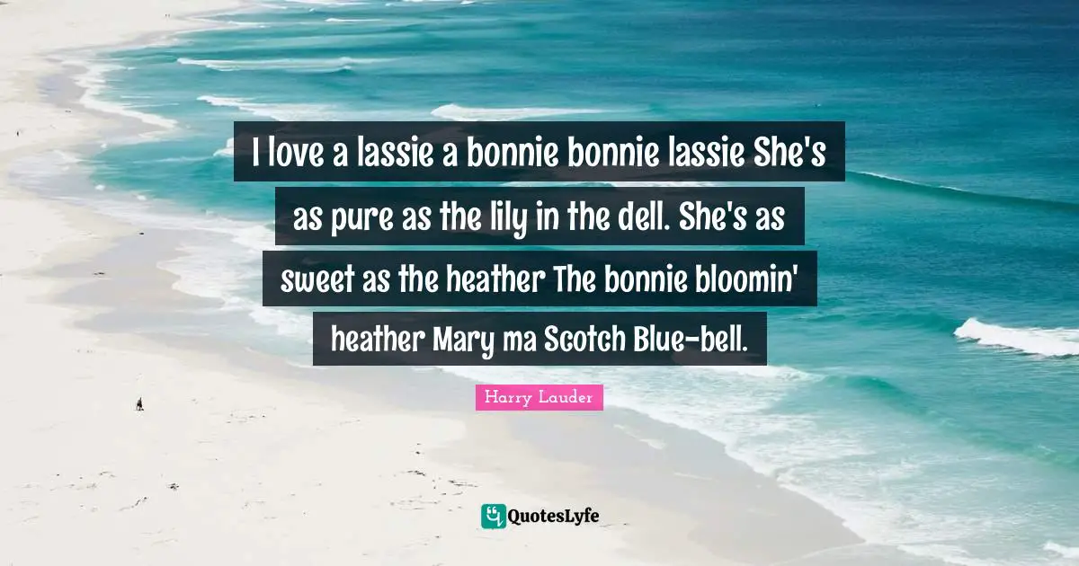 I love a lassie a bonnie bonnie lassie She's as pure as the lily in the dell. She's as sweet as the heather The bonnie bloomin' heather Mary ma Scotch Blue-bell.