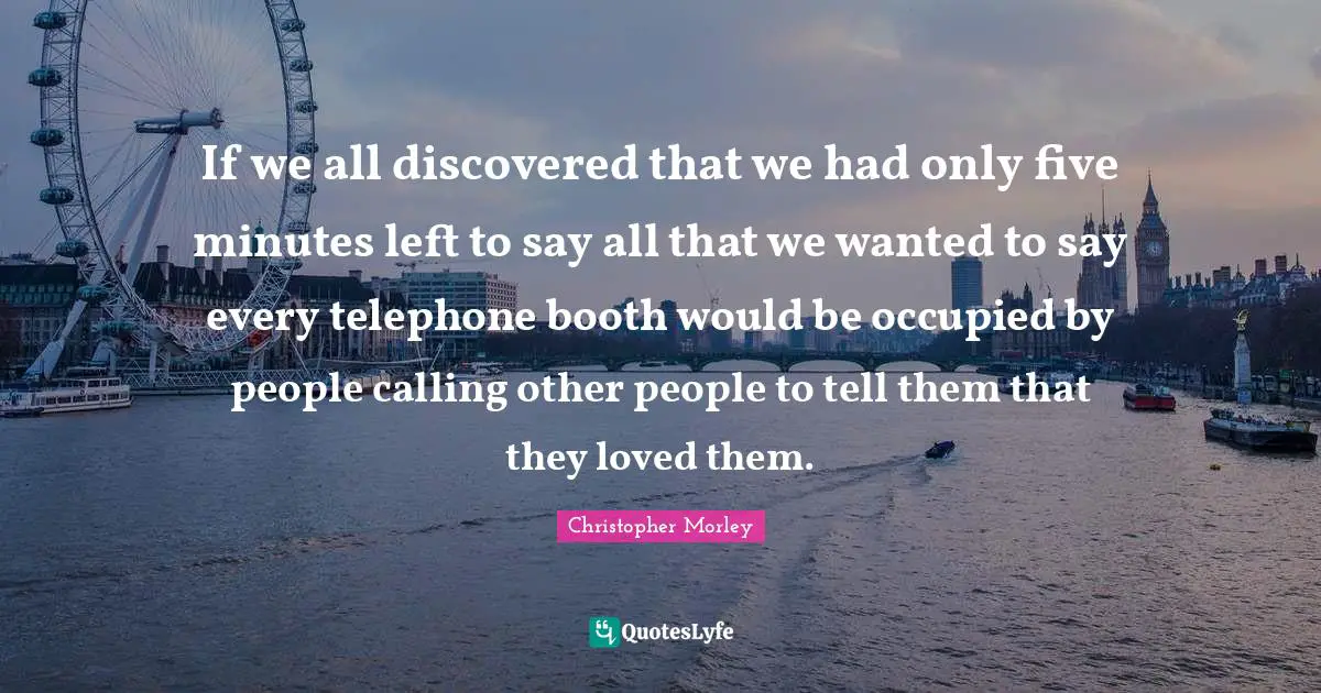 Christopher Morley Quotes: If we all discovered that we had only five minutes left to say all that we wanted to say every telephone booth would be occupied by people calling other people to tell them that they loved them.