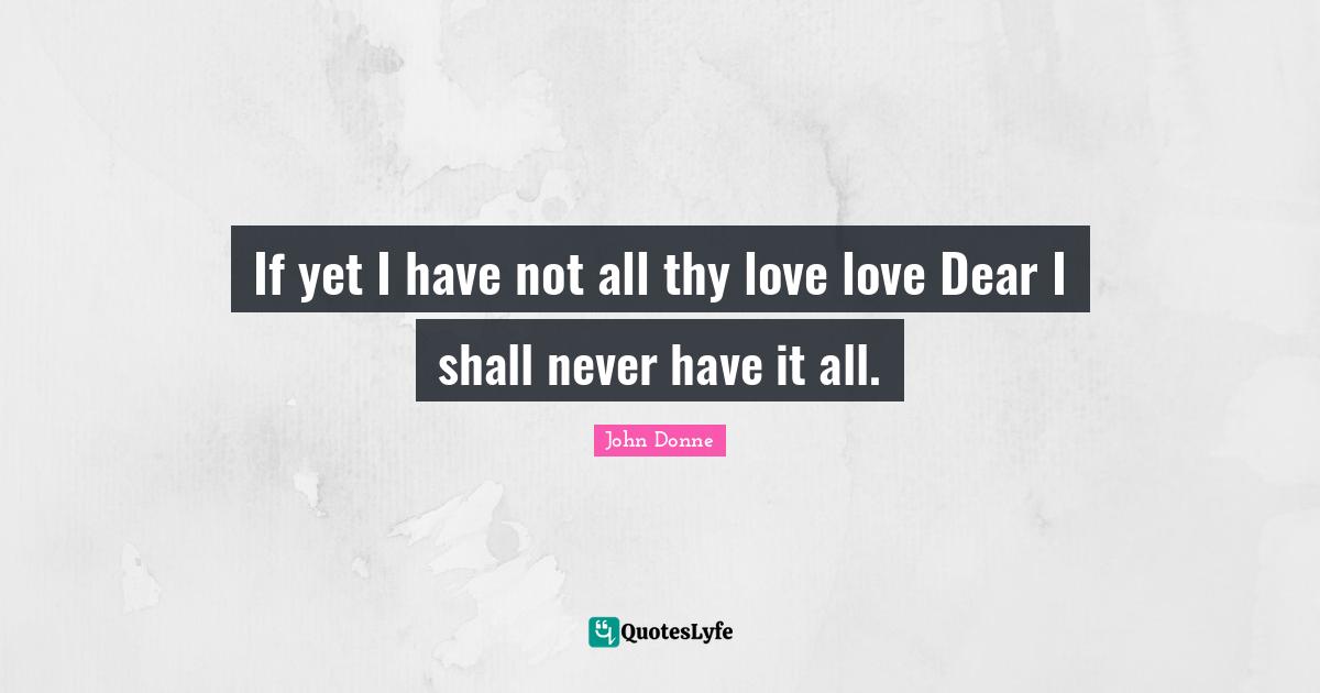 If yet I have not all thy love love Dear I shall never have it all.