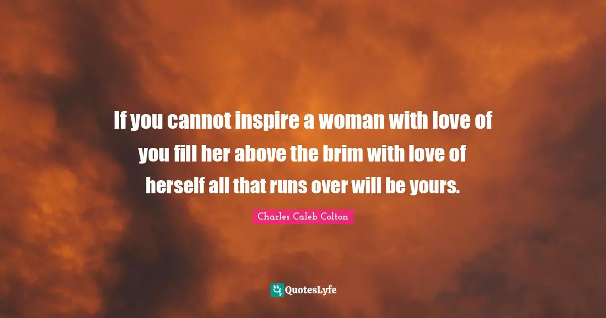 If you cannot inspire a woman with love of you fill her above the brim with love of herself all that runs over will be yours.