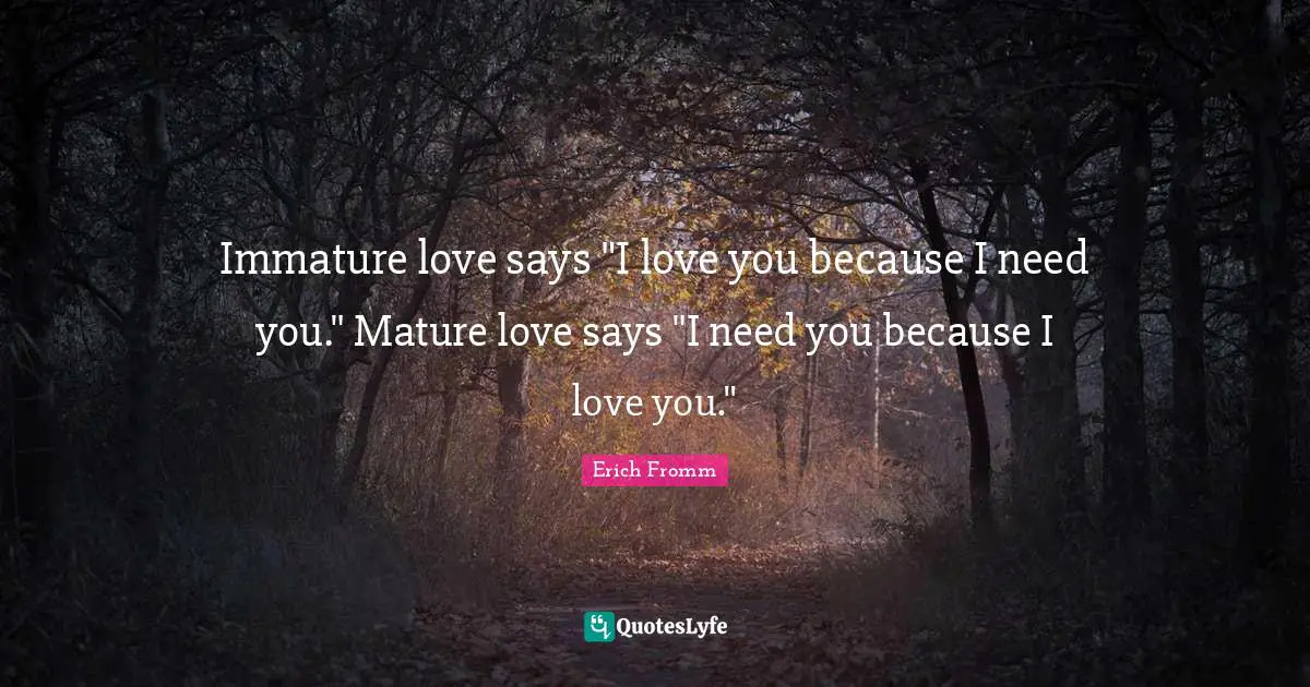 Immature love says "I love you because I need you." Mature love says "I need you because I love you."