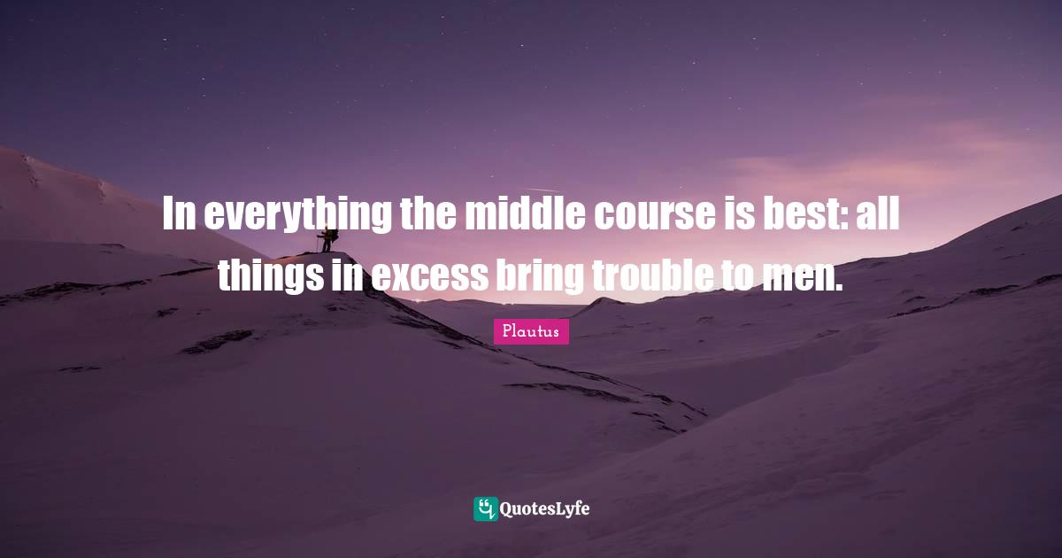 In everything the middle course is best: all things in excess bring trouble to men.