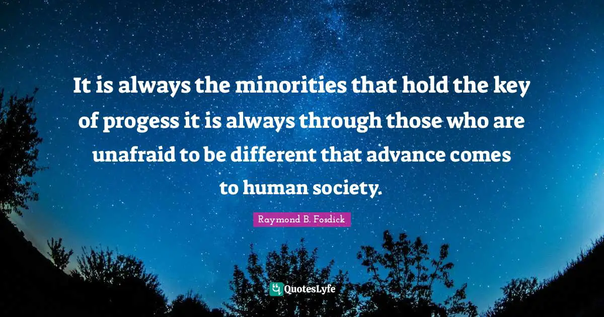 It is always the minorities that hold the key of progess it is always through those who are unafraid to be different that advance comes to human society.
