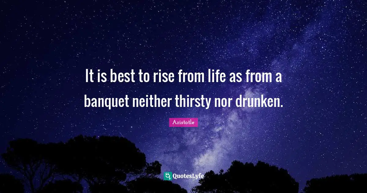 It is best to rise from life as from a banquet neither thirsty nor drunken.