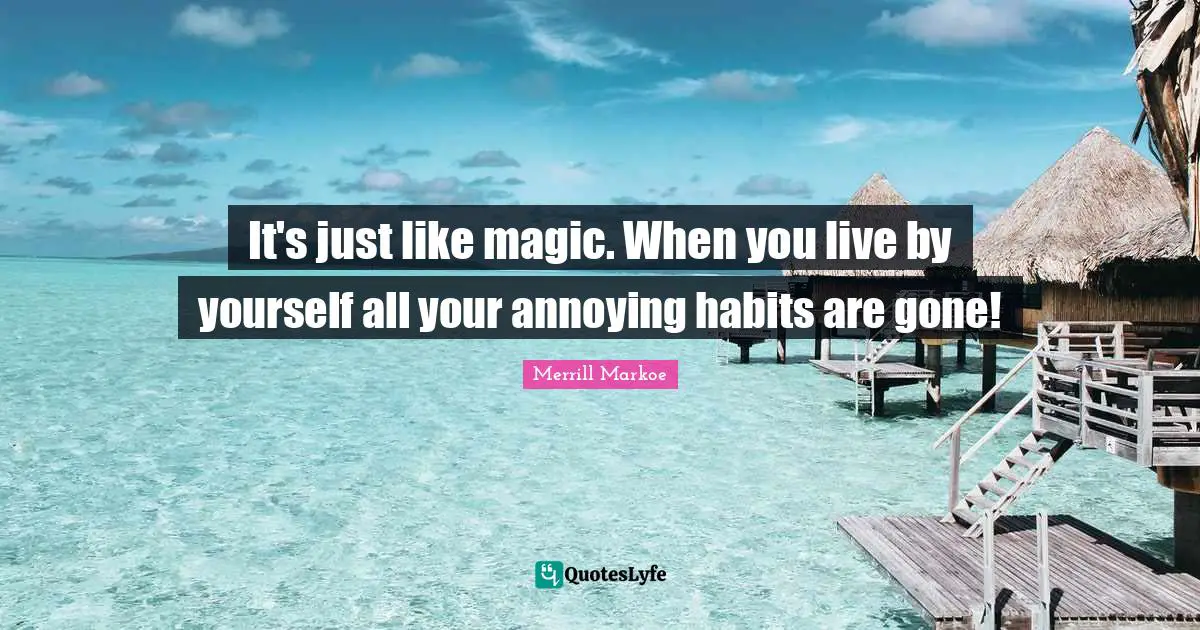 It's just like magic. When you live by yourself all your annoying habits are gone!