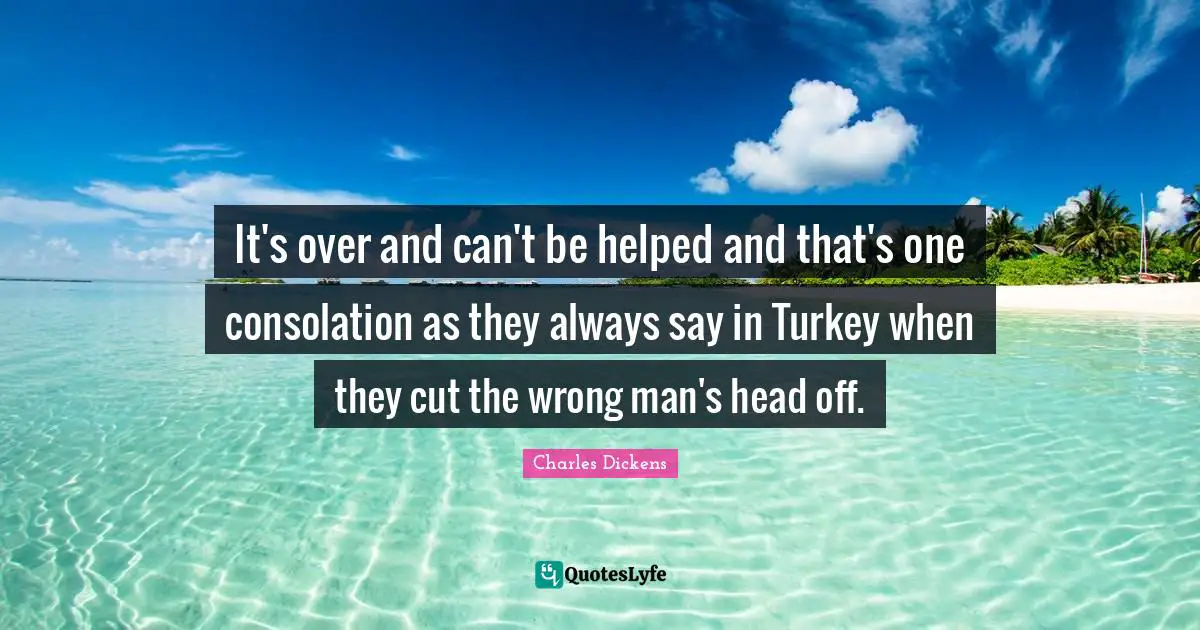 It's over and can't be helped and that's one consolation as they always say in Turkey when they cut the wrong man's head off.