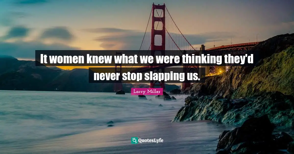 It women knew what we were thinking they'd never stop slapping us.