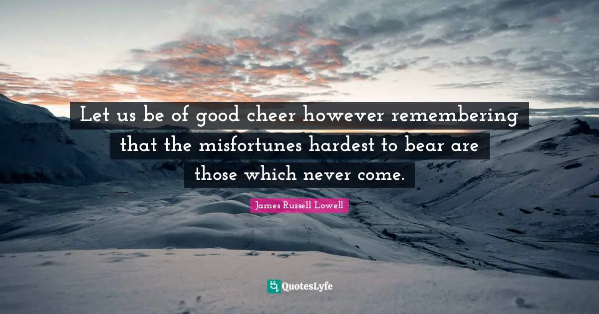 Let us be of good cheer however remembering that the misfortunes hardest to bear are those which never come.