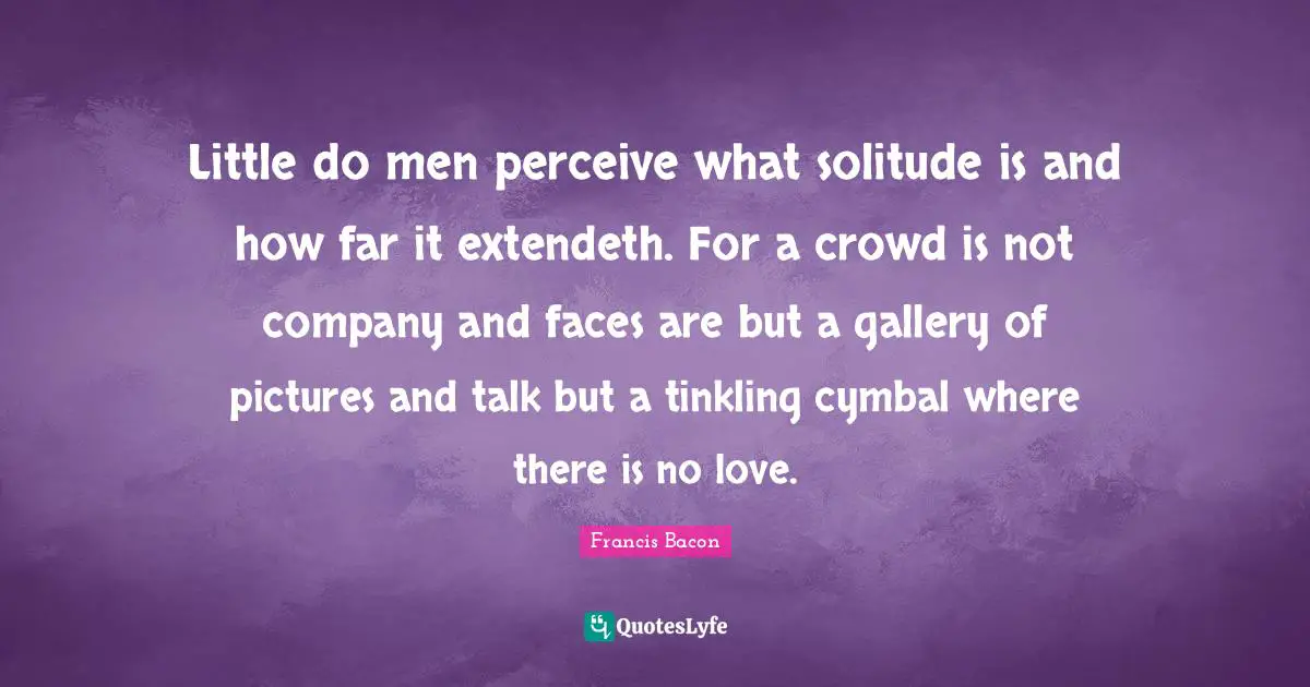 Little do men perceive what solitude is and how far it extendeth. For a crowd is not company and faces are but a gallery of pictures and talk but a tinkling cymbal where there is no love.