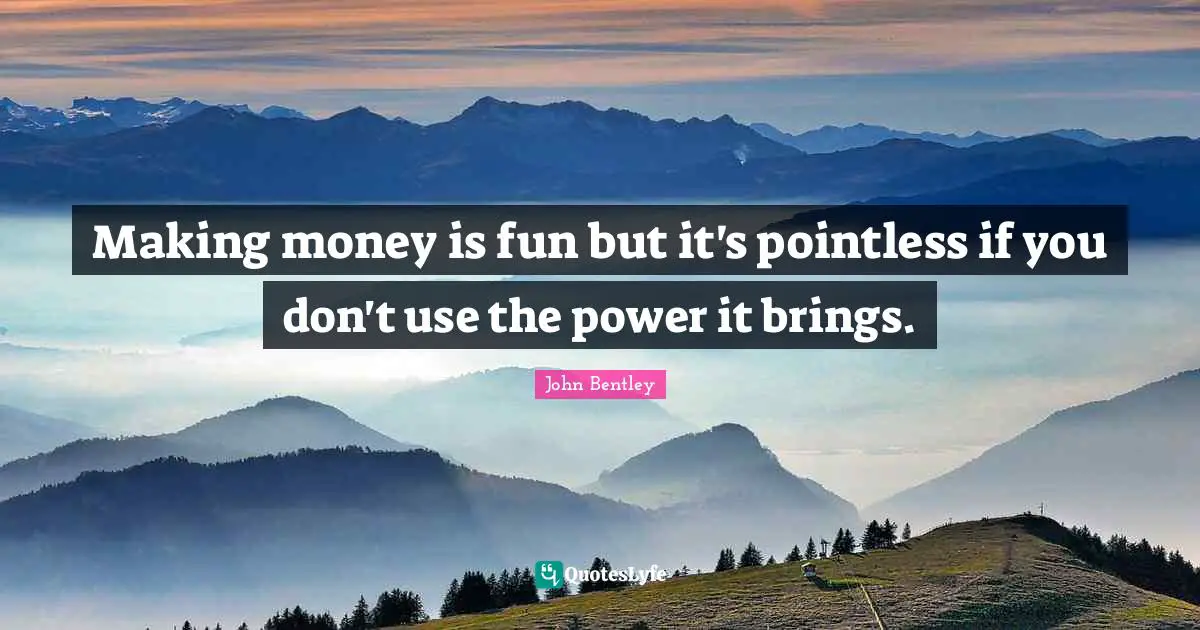 Making money is fun but it's pointless if you don't use the power it brings.