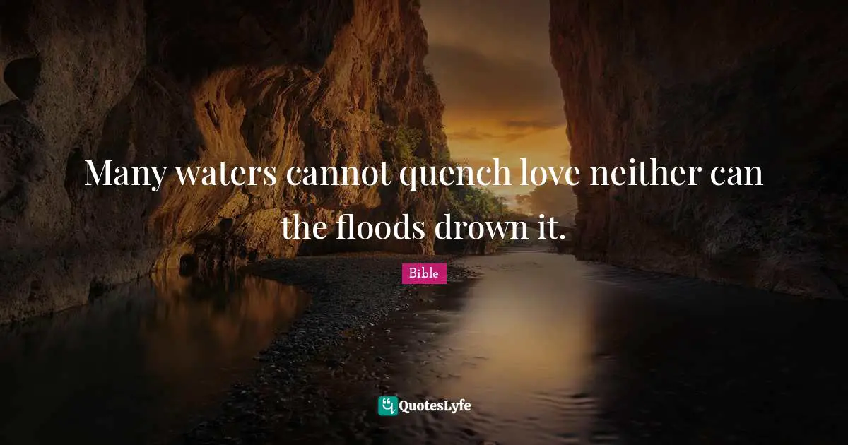 Many waters cannot quench love neither can the floods drown it.