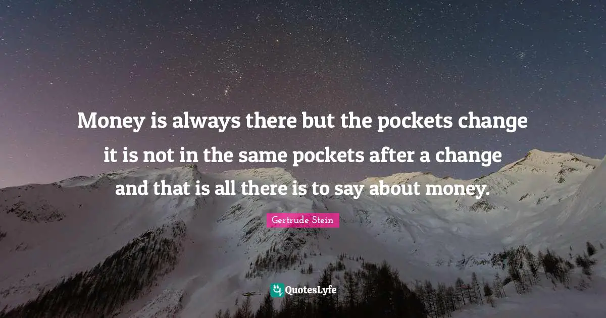 Money is always there but the pockets change it is not in the same pockets after a change and that is all there is to say about money.