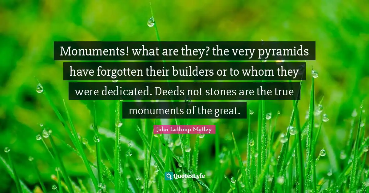 Monuments! what are they? the very pyramids have forgotten their builders or to whom they were dedicated. Deeds not stones are the true monuments of the great.