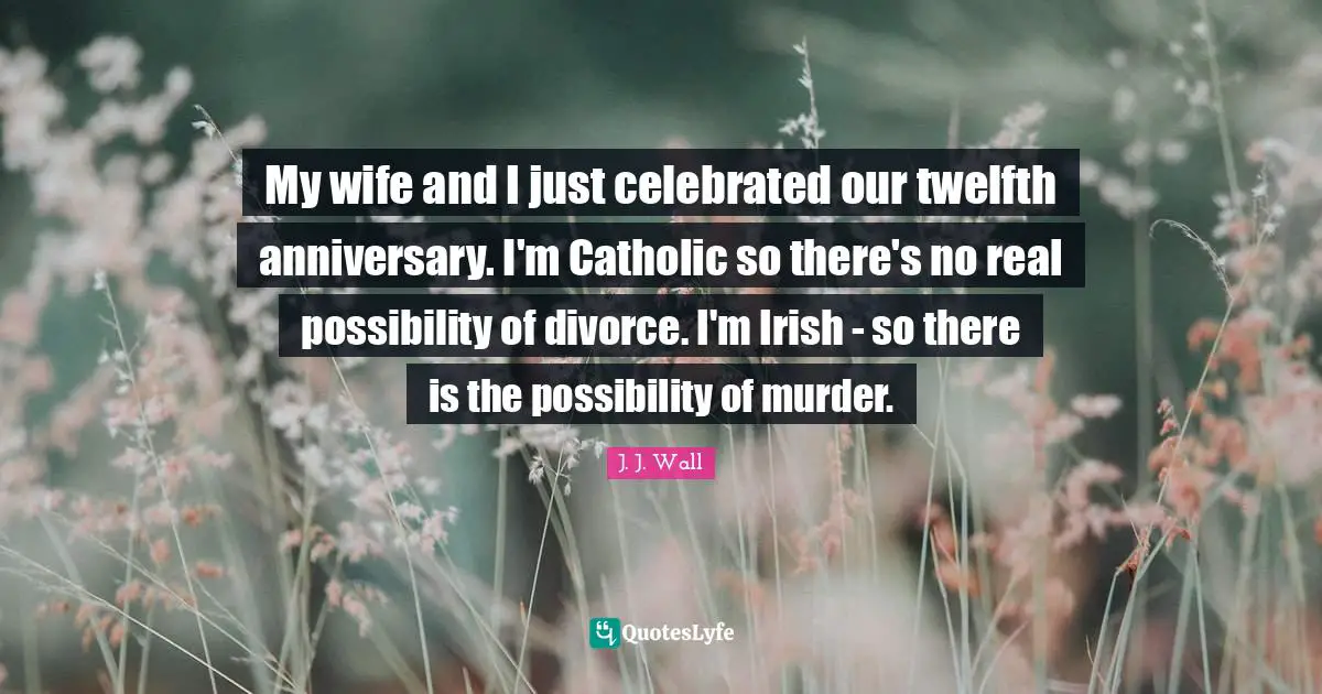 My wife and I just celebrated our twelfth anniversary. I'm Catholic so there's no real possibility of divorce. I'm Irish - so there is the possibility of murder.
