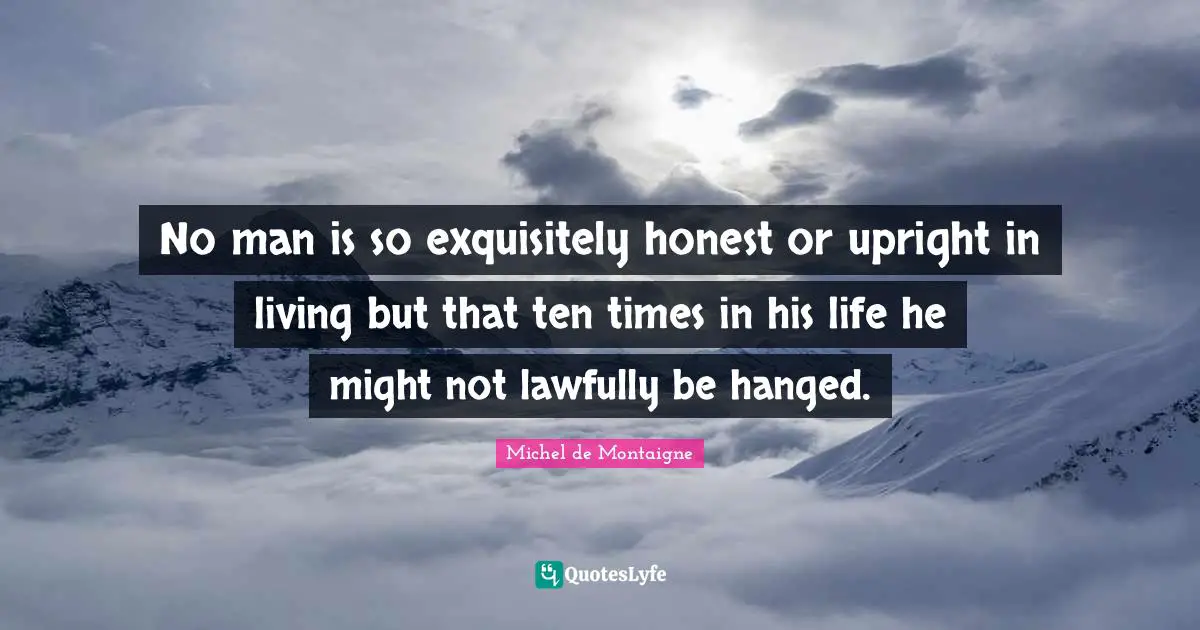 No man is so exquisitely honest or upright in living but that ten times in his life he might not lawfully be hanged.