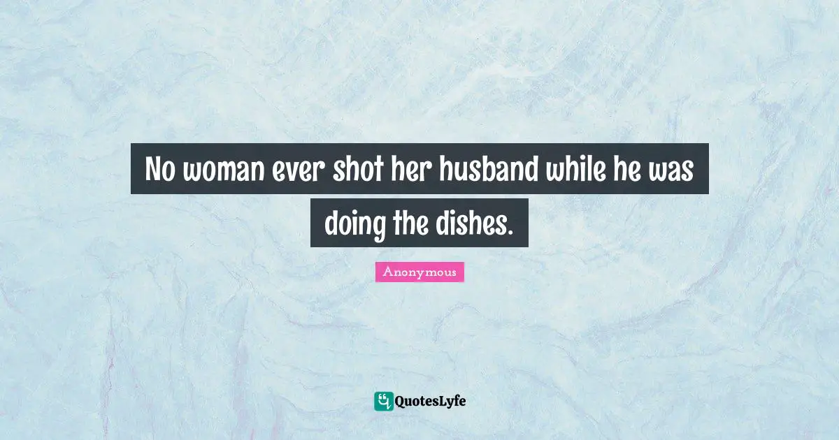 No woman ever shot her husband while he was doing the dishes.