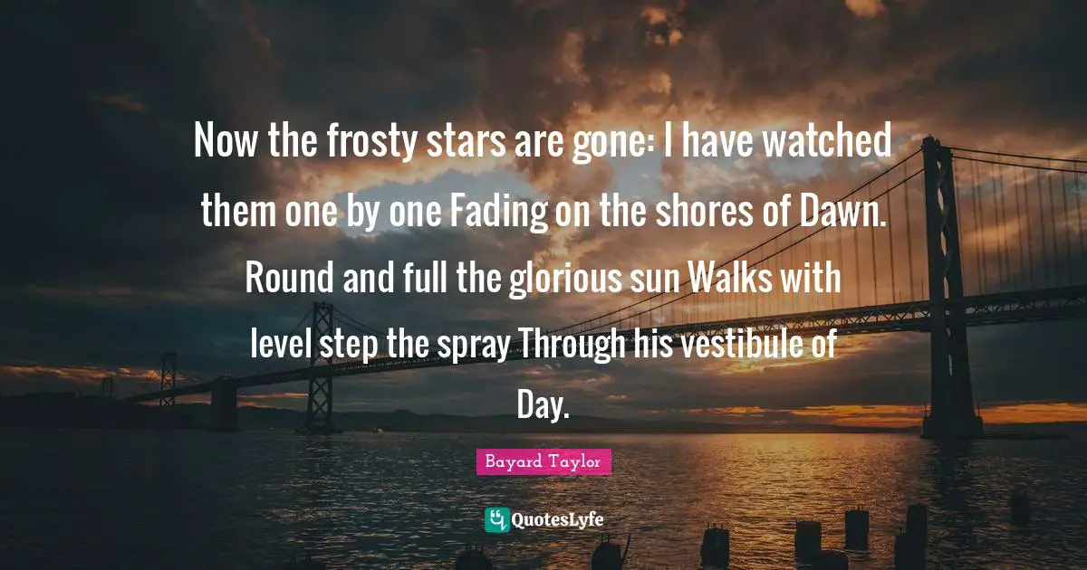 Now the frosty stars are gone: I have watched them one by one Fading on the shores of Dawn. Round and full the glorious sun Walks with level step the spray Through his vestibule of Day.