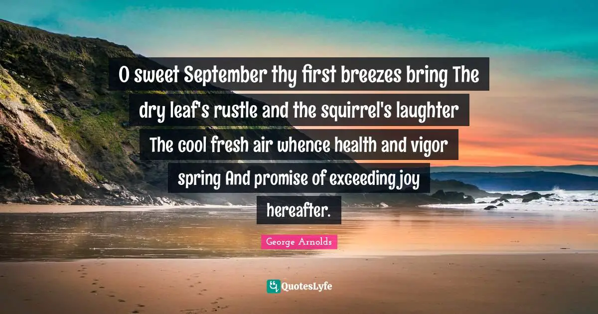 O sweet September thy first breezes bring The dry leaf's rustle and the squirrel's laughter The cool fresh air whence health and vigor spring And promise of exceeding joy hereafter.