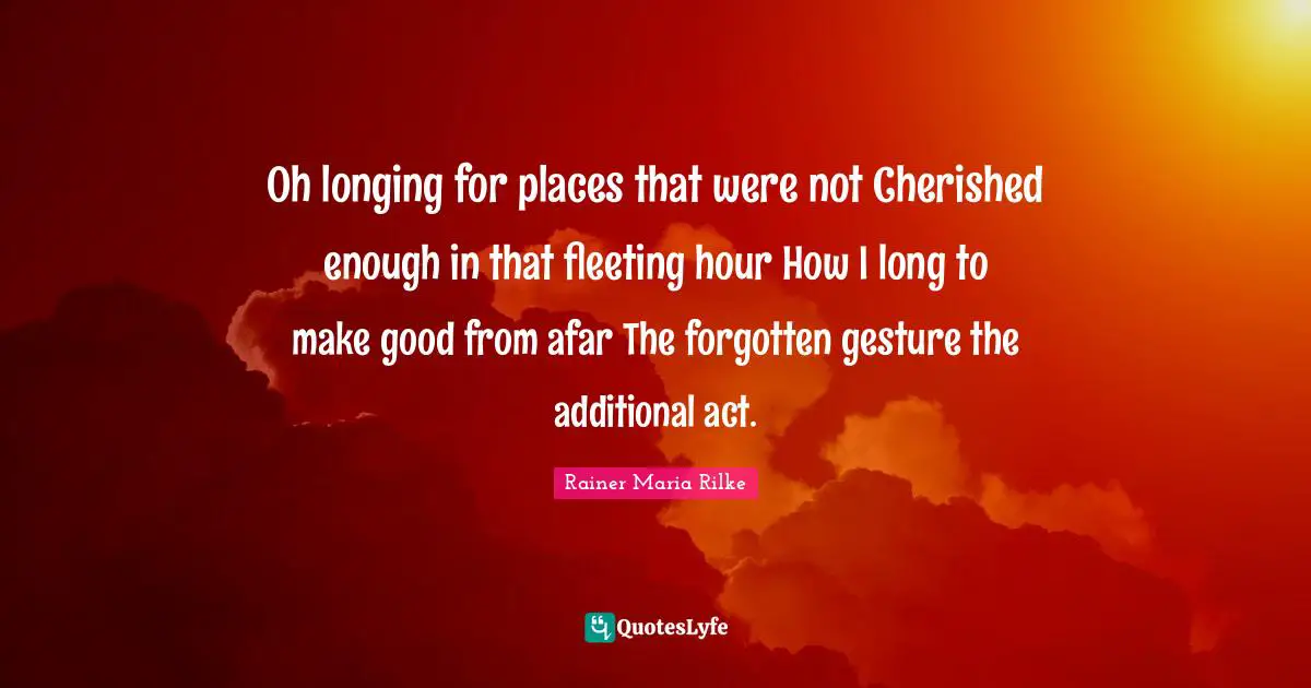 Oh longing for places that were not Cherished enough in that fleeting hour How I long to make good from afar The forgotten gesture the additional act.