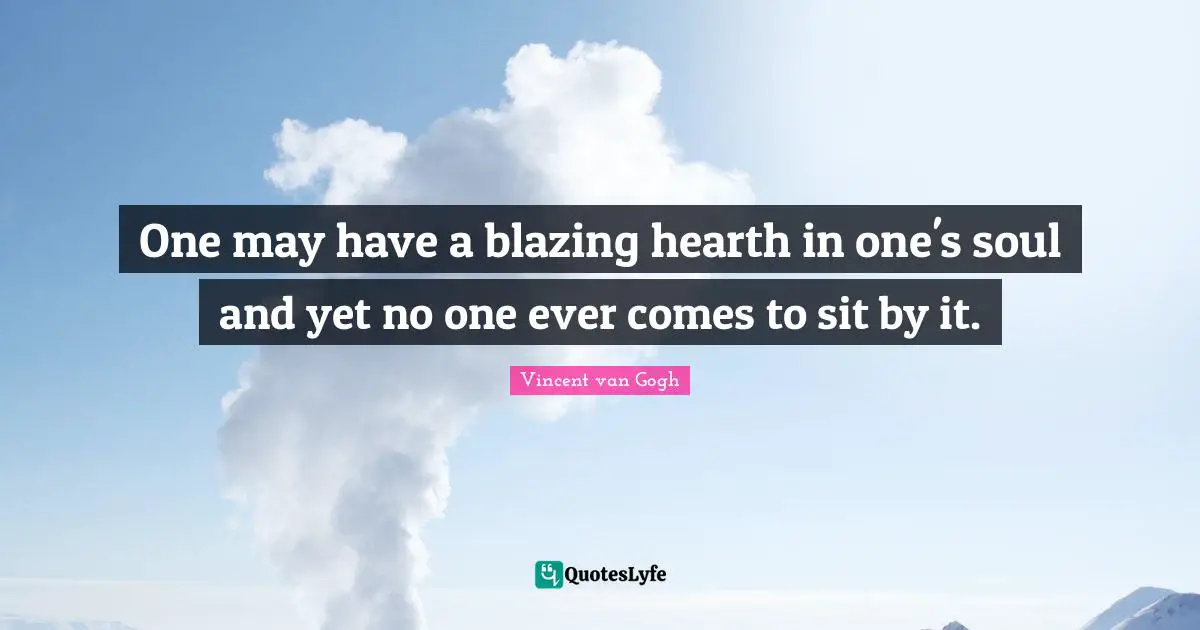 One may have a blazing hearth in one's soul and yet no one ever comes to sit by it.