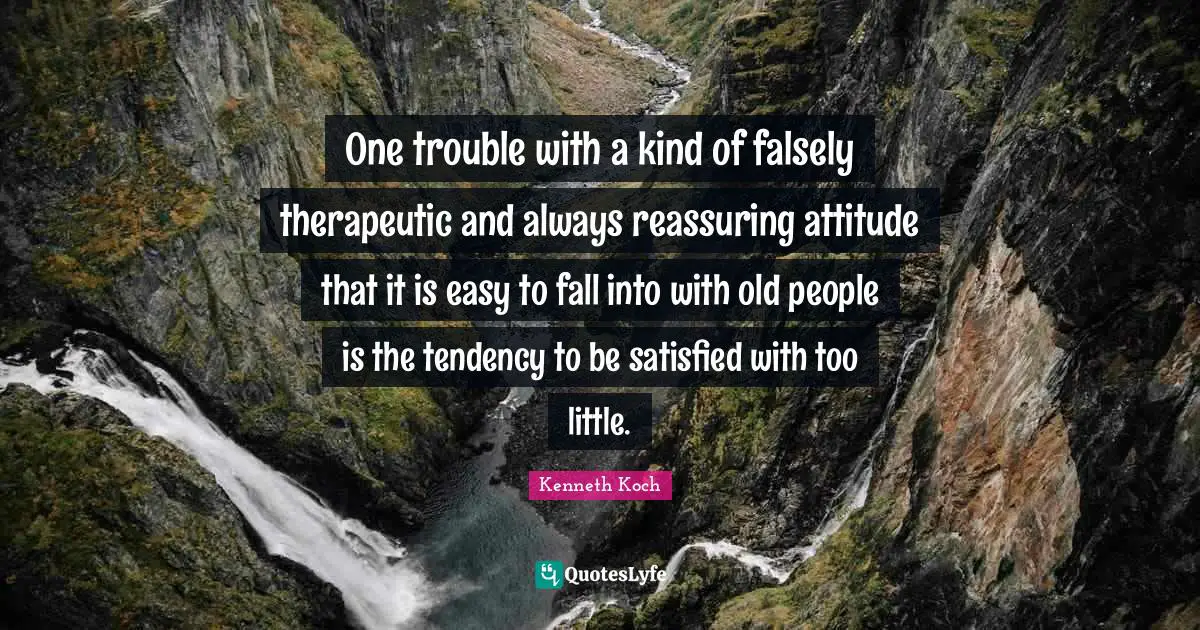 One trouble with a kind of falsely therapeutic and always reassuring attitude that it is easy to fall into with old people is the tendency to be satisfied with too little.