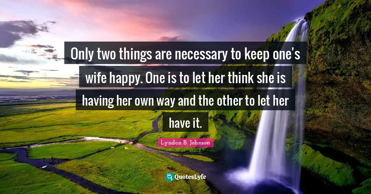 Only two things are necessary to keep one's wife happy. One is to let her think she is having her own way and the other to let her have it.
