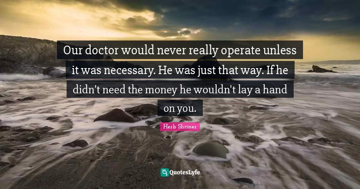 Our doctor would never really operate unless it was necessary. He was just that way. If he didn't need the money he wouldn't lay a hand on you.