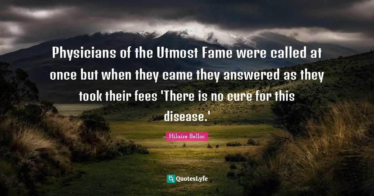 Physicians of the Utmost Fame were called at once but when they came they answered as they took their fees 'There is no cure for this disease.'