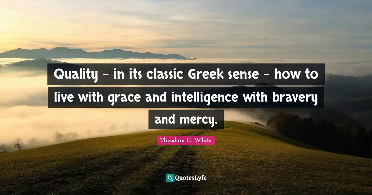 Quality - in its classic Greek sense - how to live with grace and intelligence with bravery and mercy.