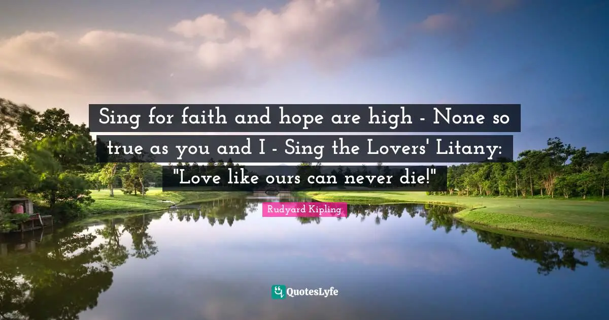 Sing for faith and hope are high - None so true as you and I - Sing the Lovers' Litany: "Love like ours can never die!"