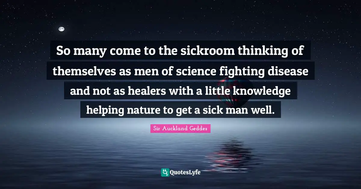 So many come to the sickroom thinking of themselves as men of science fighting disease and not as healers with a little knowledge helping nature to get a sick man well.