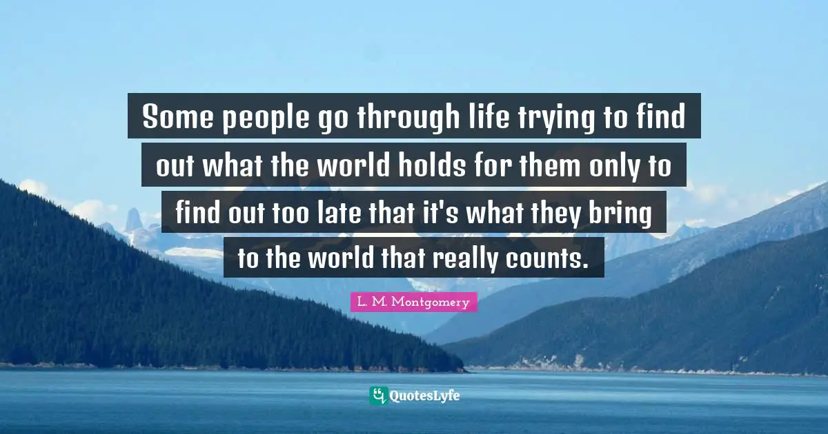 Some people go through life trying to find out what the world holds for them only to find out too late that it's what they bring to the world that really counts.