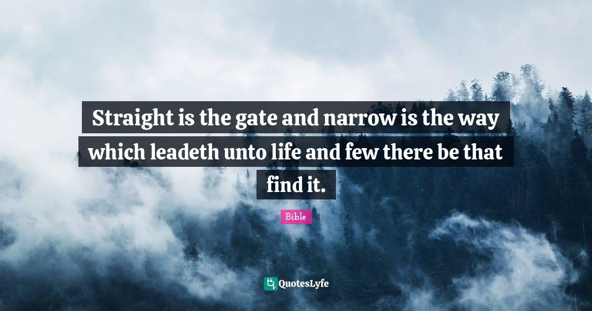 Straight is the gate and narrow is the way which leadeth unto life and few there be that find it.