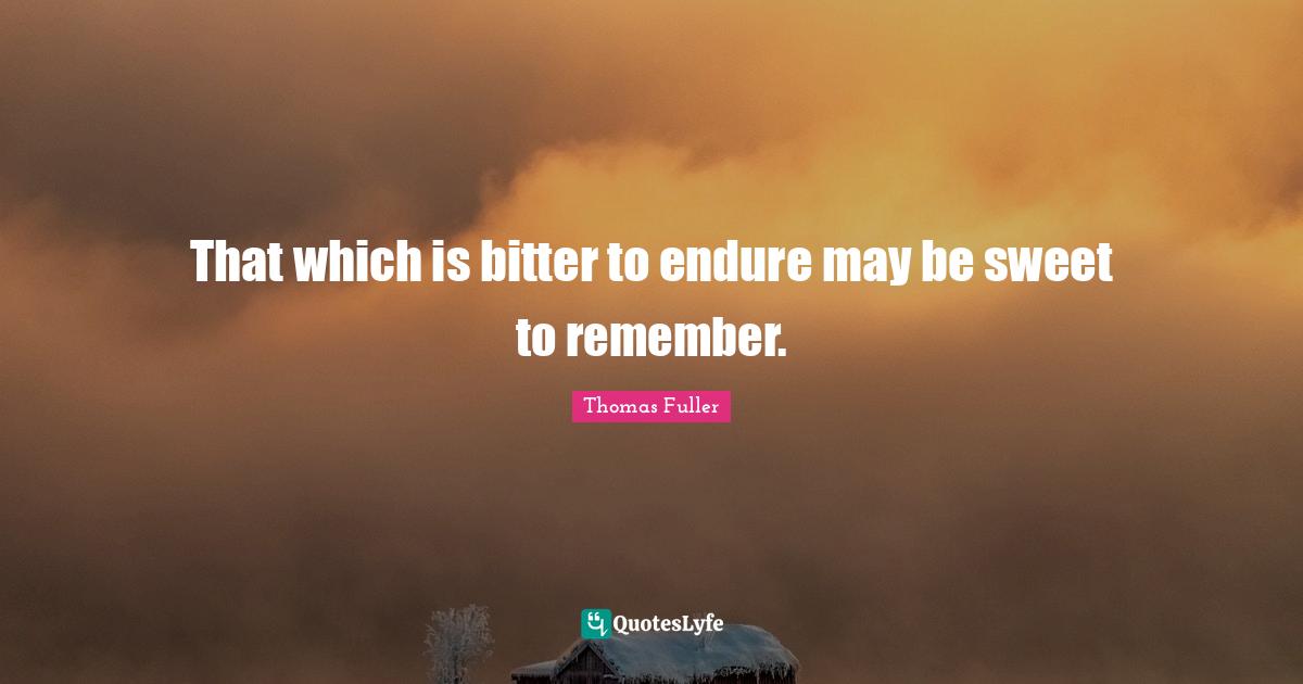 That which is bitter to endure may be sweet to remember.