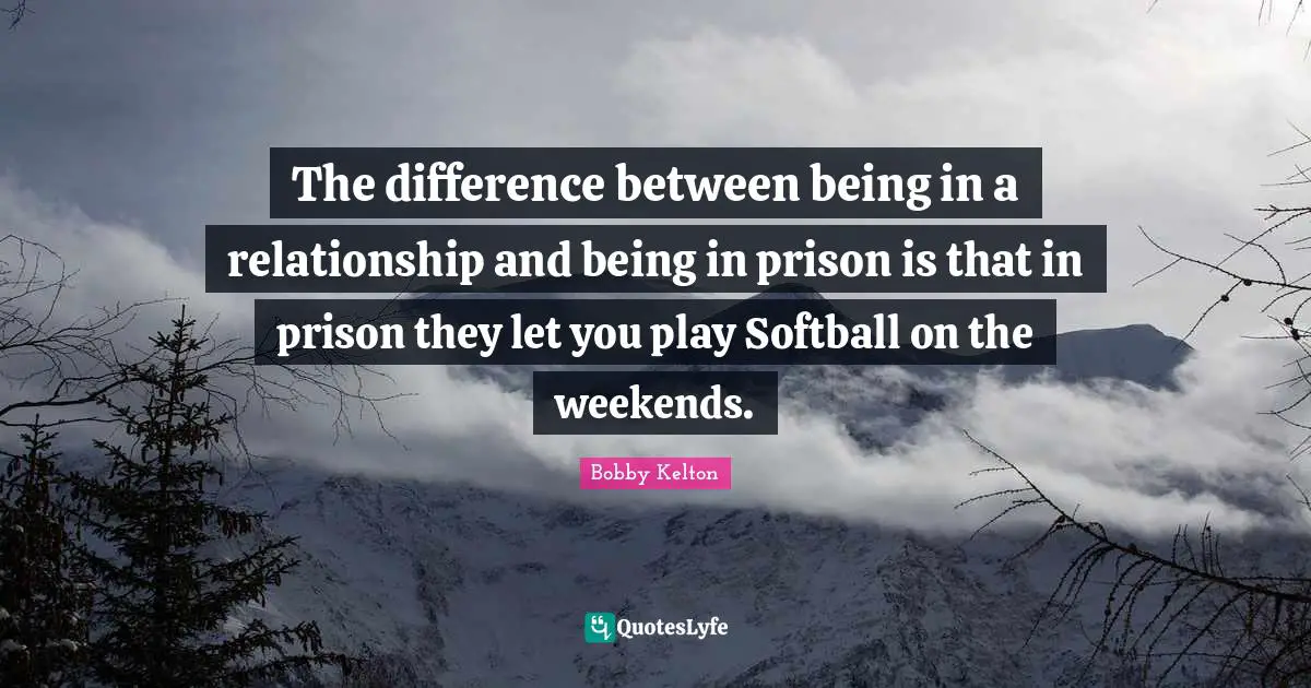 The difference between being in a relationship and being in prison is that in prison they let you play Softball on the weekends.