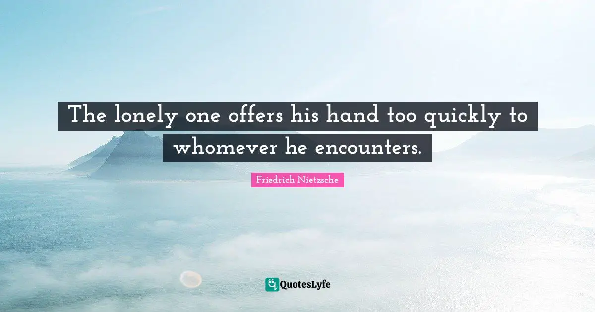 The lonely one offers his hand too quickly to whomever he encounters.