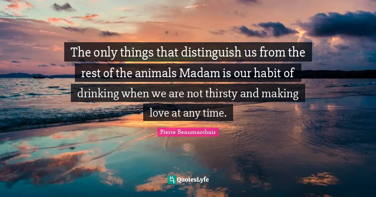 The only things that distinguish us from the rest of the animals Madam is our habit of drinking when we are not thirsty and making love at any time.