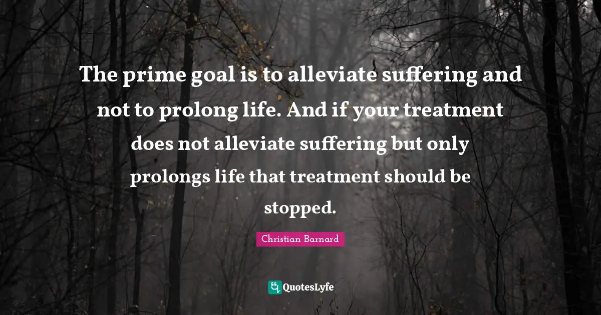 The prime goal is to alleviate suffering and not to prolong life. And if your treatment does not alleviate suffering but only prolongs life that treatment should be stopped.