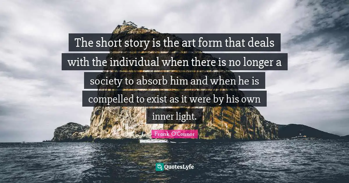 Frank O'Connor Quotes: "The short story is the art form that deals with the individual when there is no longer a society to absorb him and when he is compelled to exist as it were by his own inner light."