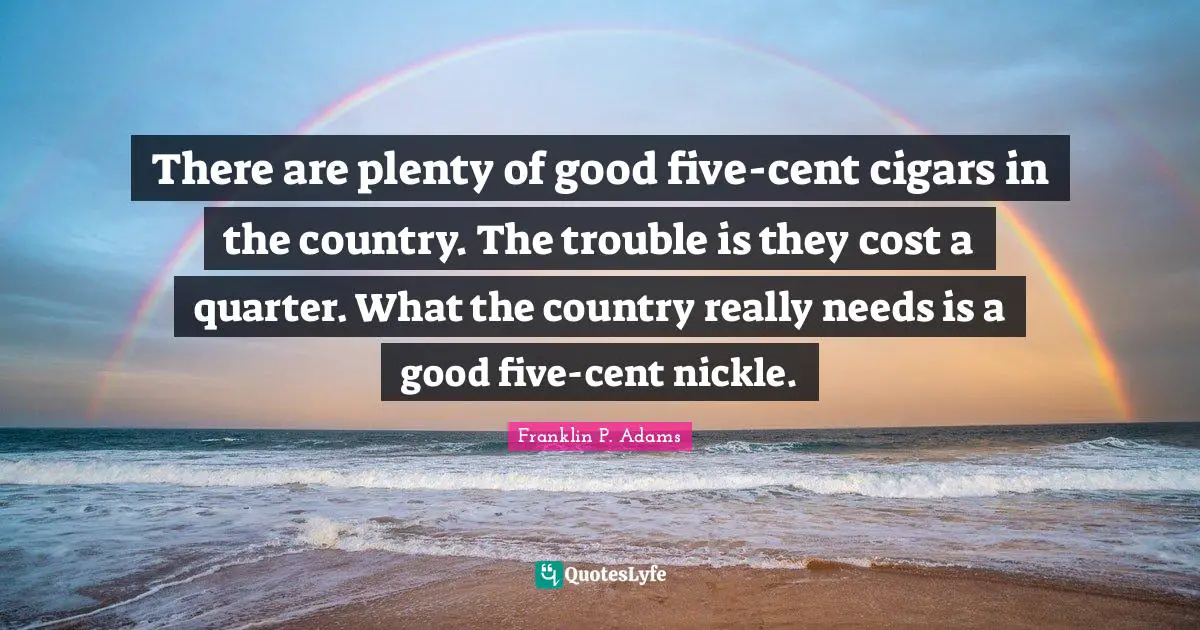 Franklin P. Adams Quotes: "There are plenty of good five-cent cigars in the country. The trouble is they cost a quarter. What the country really needs is a good five-cent nickle."