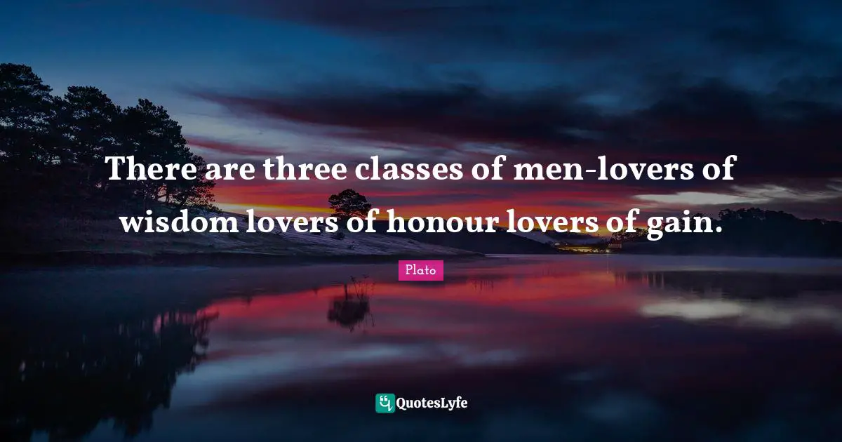 There are three classes of men-lovers of wisdom lovers of honour lovers of gain.