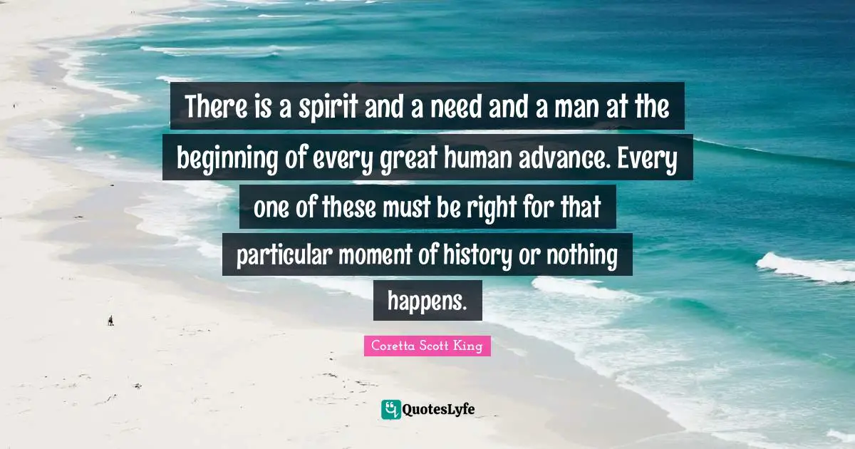 There is a spirit and a need and a man at the beginning of every great human advance. Every one of these must be right for that particular moment of history or nothing happens.