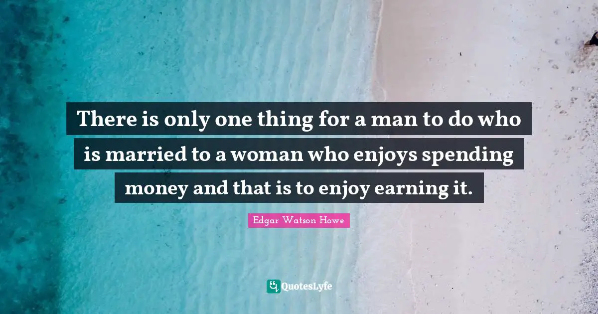 There is only one thing for a man to do who is married to a woman who enjoys spending money and that is to enjoy earning it.