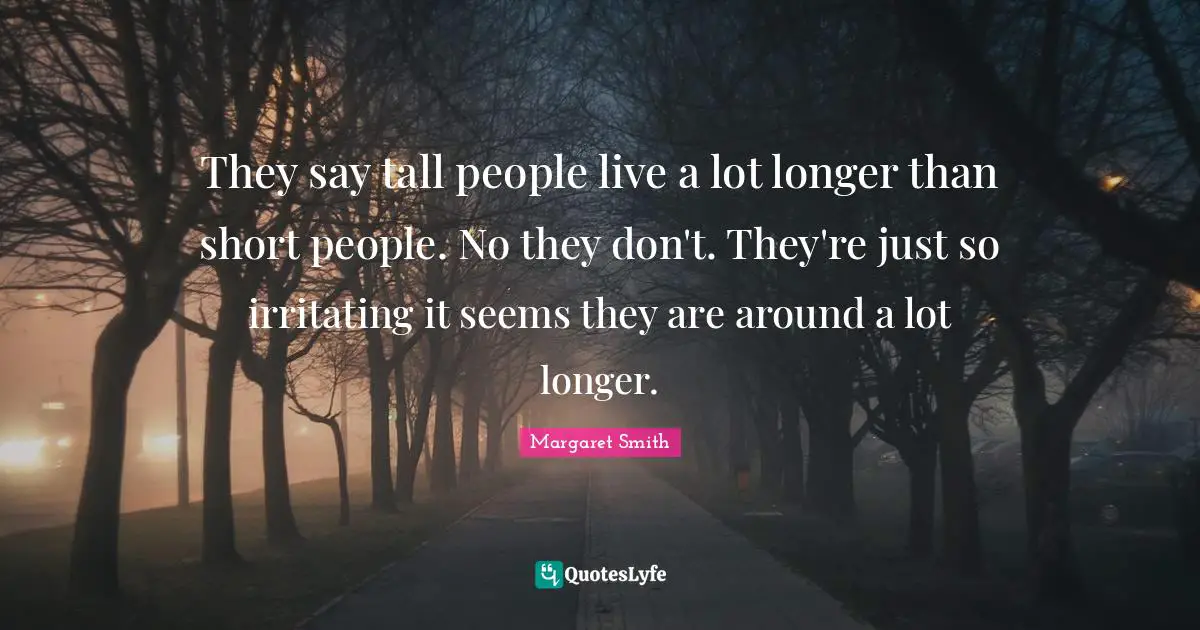 They say tall people live a lot longer than short people. No they don't. They're just so irritating it seems they are around a lot longer.