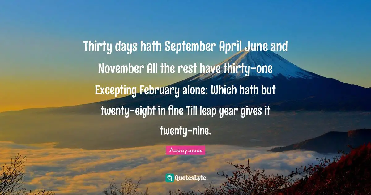 Thirty days hath September April June and November All the rest have thirty-one Excepting February alone: Which hath but twenty-eight in fine Till leap year gives it twenty-nine.