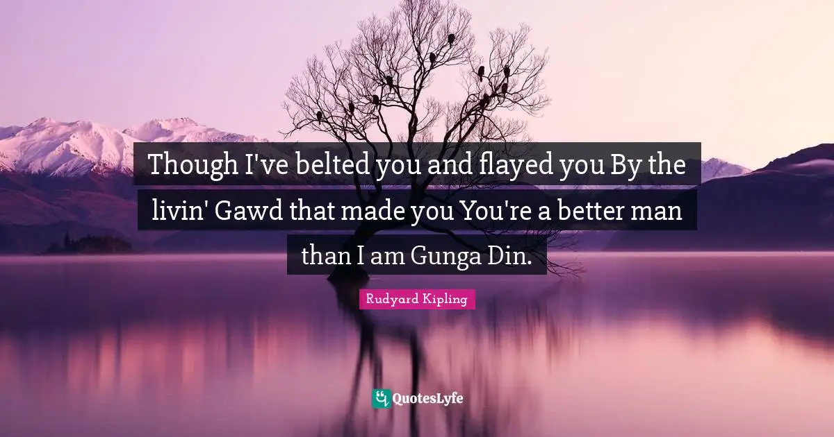 Rudyard Kipling Quotes: Though I've belted you and flayed you By the livin' Gawd that made you You're a better man than I am Gunga Din.
