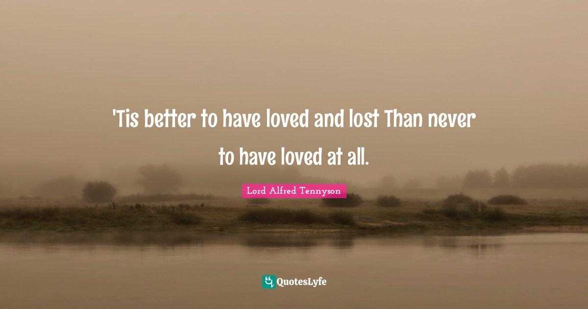 'Tis better to have loved and lost Than never to have loved at all.